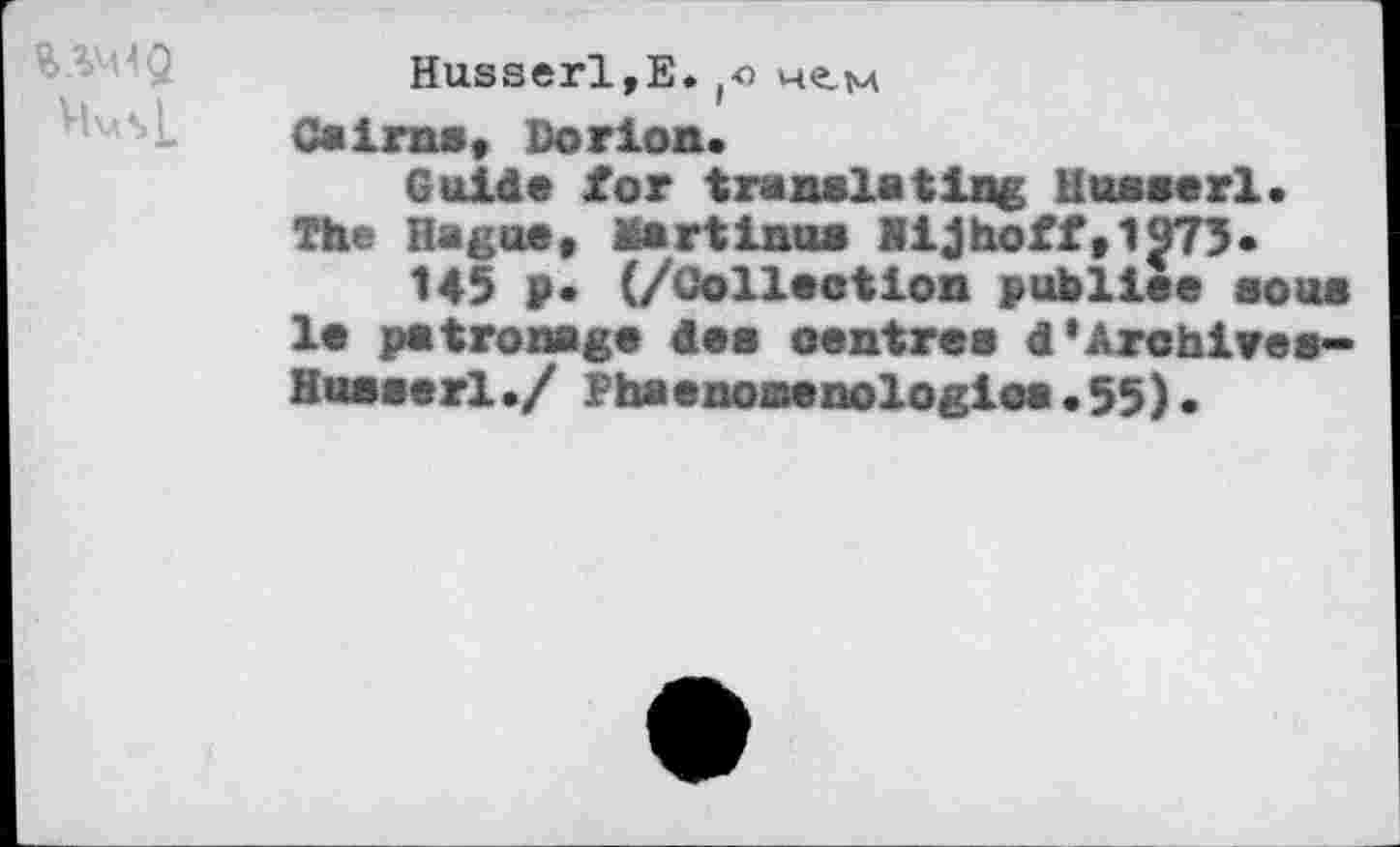 ﻿VbsL
Husserl,E. чем
Cairns, Dor ion.
Guide for translating Husserl. The Hague, Martinu* Hijhoff,1973.
145 ₽• (/Collection publiée sous le patronage des centres d’Archives« Husserl./ Phaenonenologioa•55).